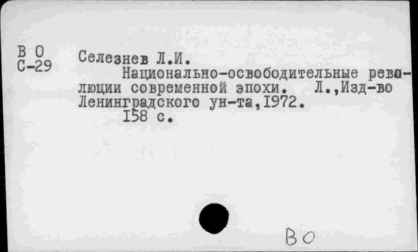 ﻿в о С-29
Селезнев Л.И.
Национально-освободительные рево люции современной эпохи. Л.,Изд-во Ленинградского ун-та,1972.
158 с.
Bö